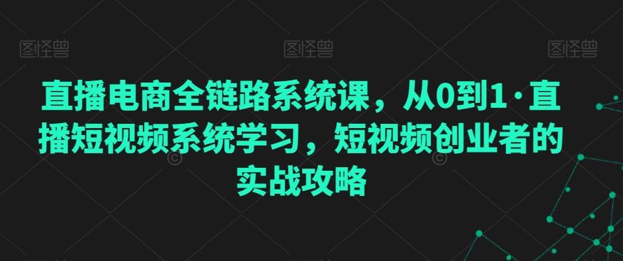 直播电商全链路系统课，从0到1·直播短视频系统学习，短视频创业者的实战攻略-117资源网