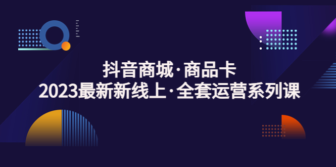 抖音商城·商品卡，2023最新新线上·全套运营系列课！-117资源网