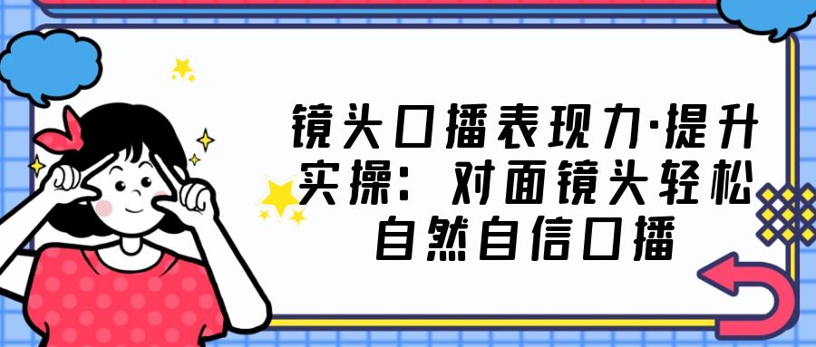 镜头口播表现力·提升实操：对面镜头轻松自然自信口播（23节课）-117资源网