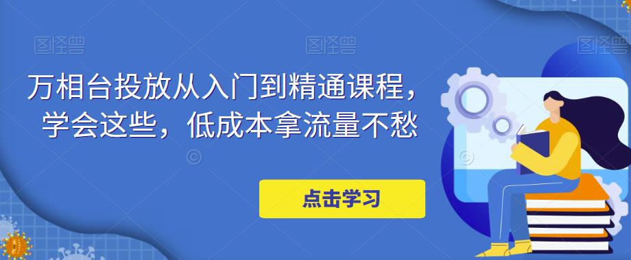 万相台投放·新手到精通课程，学会这些，低成本拿流量不愁！-117资源网