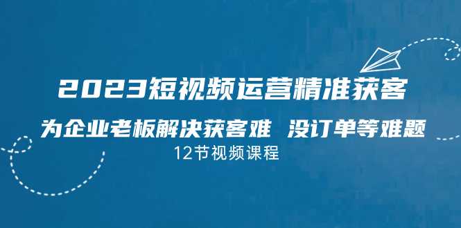 2023短视频·运营精准获客，为企业老板解决获客难 没订单等难题（12节课）-117资源网