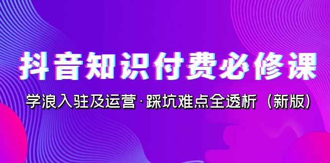 抖音·知识付费·必修课，学浪入驻及运营·踩坑难点全透析（2023新版）-117资源网