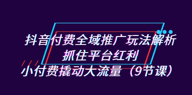 抖音付费全域推广玩法解析：抓住平台红利，小付费撬动大流量（9节课）-117资源网