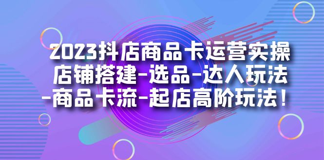 2023抖店商品卡运营实操：店铺搭建-选品-达人玩法-商品卡流-起店高阶玩玩-117资源网