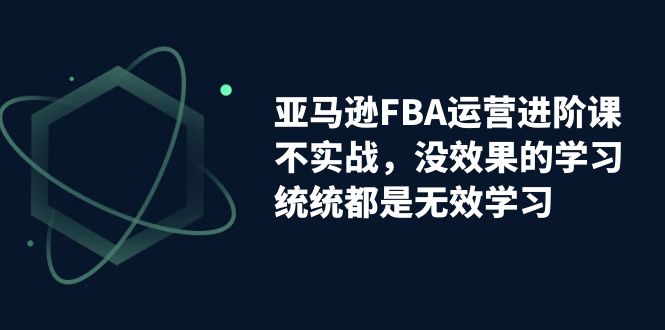 亚马逊-FBA运营进阶课，不实战，没效果的学习，统统都是无效学习-117资源网