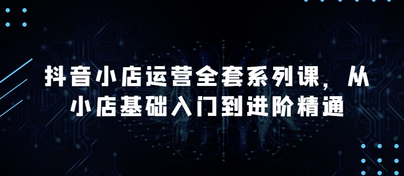 抖音小店运营全套系列课，全新升级，从小店基础入门到进阶精通，系统掌握月销百万小店的核心秘密-117资源网