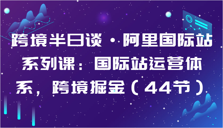 跨境半日谈·阿里国际站系列课：国际站运营体系，跨境掘金（44节）-117资源网