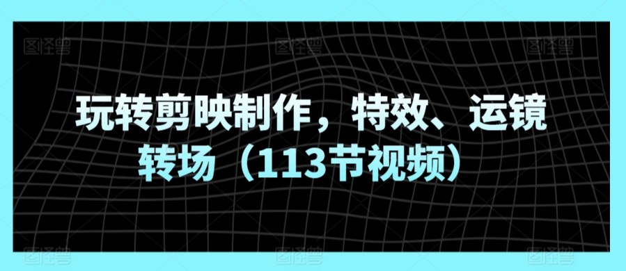 玩转剪映制作，特效、运镜转场（113节视频）-117资源网