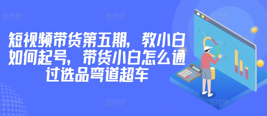 价值2980短视频带货第五期，教小白如何起号，带货小白怎么通过选品弯道超车-117资源网