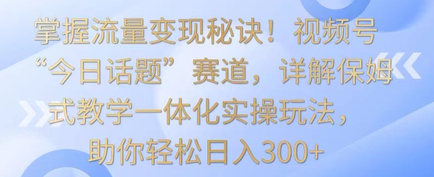 掌握流量变现秘诀！视频号“今日话题”赛道，详解保姆式教学一体化实操玩法，助你轻松日入300+-117资源网