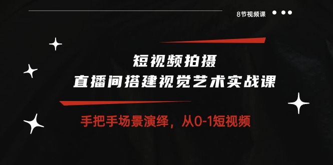 短视频拍摄+直播间搭建视觉艺术实战课：手把手场景演绎从0-1短视频（8节课）-117资源网