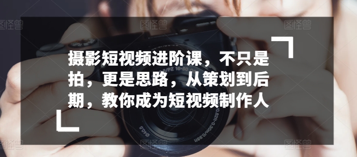 摄影短视频进阶课，不只是拍，更是思路，从策划到后期，教你成为短视频制作人-117资源网