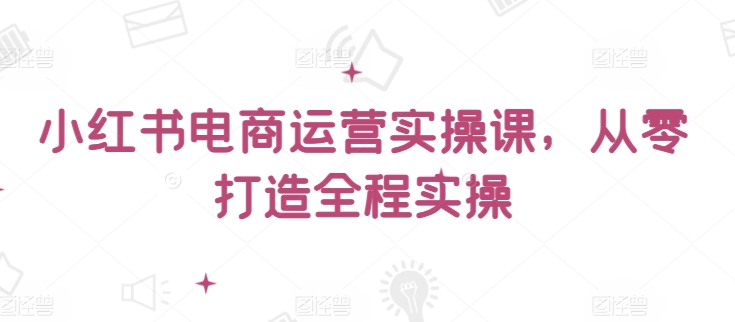 小红书电商运营实操课，​从零打造全程实操-117资源网