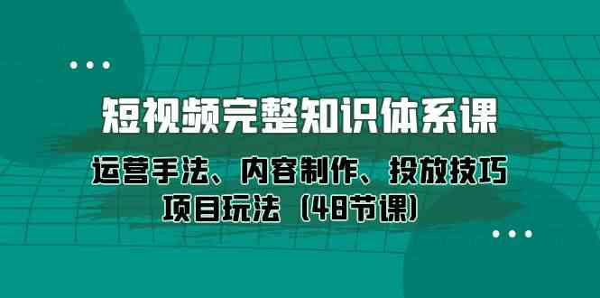 短视频完整知识体系课，运营手法、内容制作、投放技巧项目玩法（48节课）-117资源网