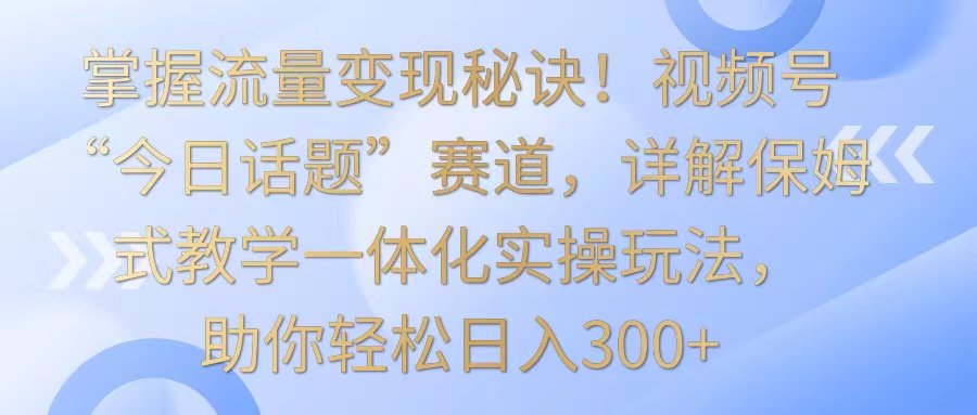 掌握流量变现秘诀！视频号“今日话题”赛道，详解保姆式教学一体化实操玩法，日入300+-117资源网