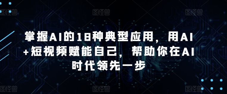 掌握AI的18种典型应用，用AI+短视频赋能自己，帮助你在AI时代领先一步-117资源网