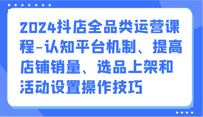 2024抖店全品类运营课程-认知平台机制、提高店铺销量、选品上架和活动设置操作技巧-117资源网