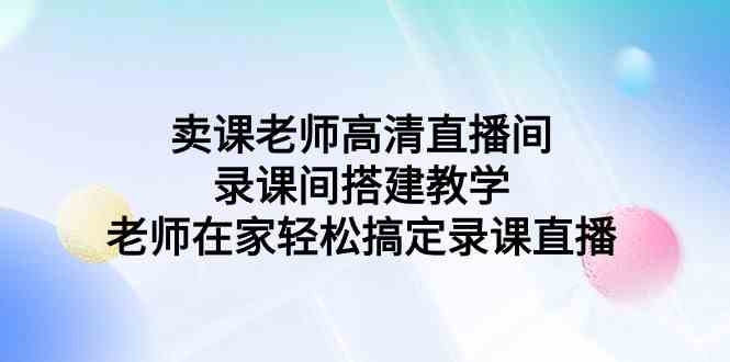 （9314期）卖课老师高清直播间 录课间搭建教学，老师在家轻松搞定录课直播-117资源网