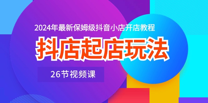 抖店起店玩法，2024年最新保姆级抖音小店开店教程（26节视频课）-117资源网