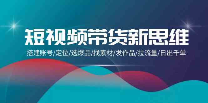 （9837期）短视频带货新思维：搭建账号/定位/选爆品/找素材/发作品/拉流量/日出千单-117资源网