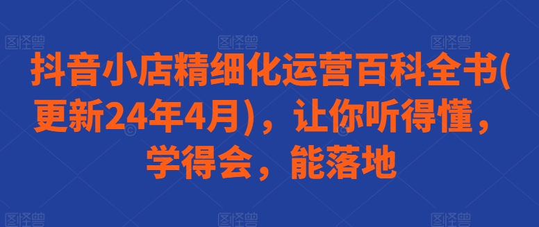 抖音小店精细化运营百科全书(更新24年4月)，让你听得懂，学得会，能落地-117资源网