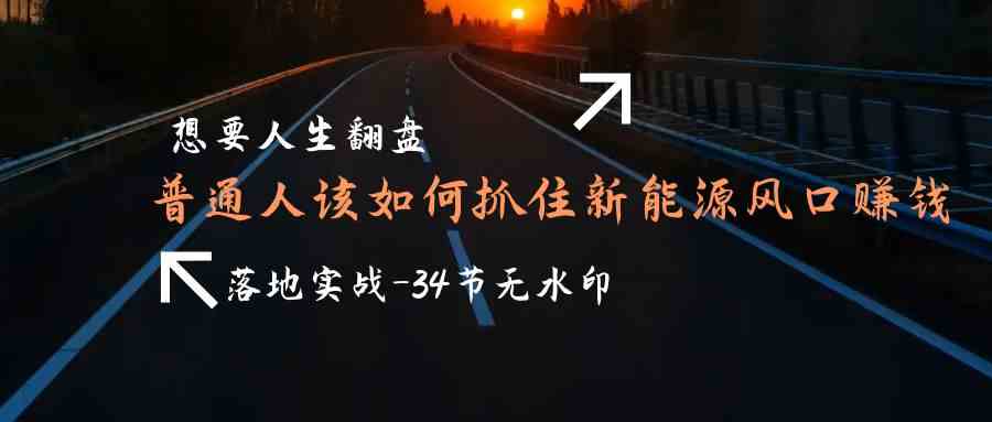 （9499期）想要人生翻盘，普通人如何抓住新能源风口赚钱，落地实战案例课-34节无水印-117资源网