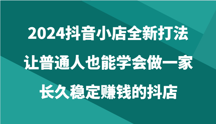 2024抖音小店全新打法，让普通人也能学会做一家长久稳定赚钱的抖店（24节）-117资源网