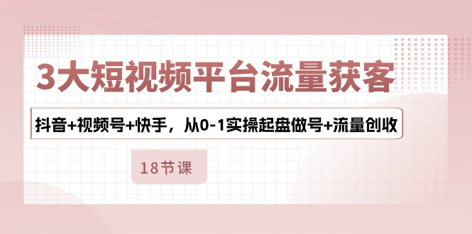 3大短视频平台流量获客，抖音+视频号+快手，从0-1实操起盘做号+流量创收-117资源网