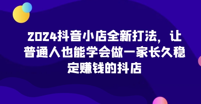 2024抖音小店全新打法，让普通人也能学会做一家长久稳定赚钱的抖店-117资源网