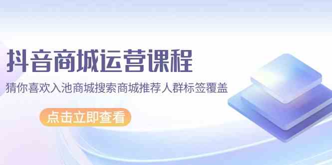 抖音商城运营课程，猜你喜欢入池商城搜索商城推荐人群标签覆盖（67节课）-117资源网