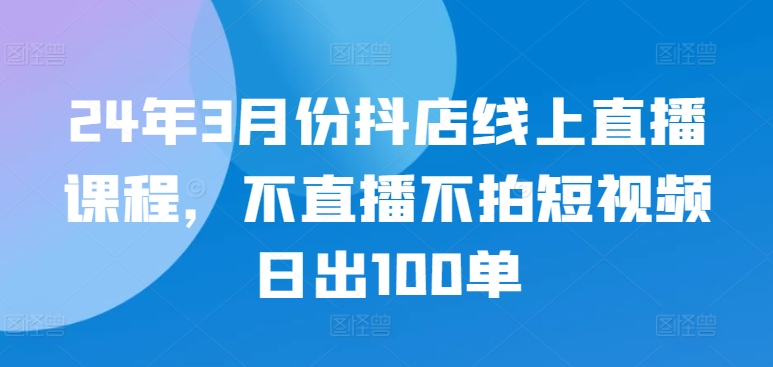 24年3月份抖店线上直播课程，不直播不拍短视频日出100单-117资源网