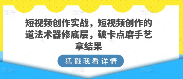 短视频创作实战，短视频创作的道法术器修底层，破卡点磨手艺拿结果-117资源网