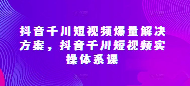 抖音千川短视频爆量解决方案，抖音千川短视频实操体系课-117资源网