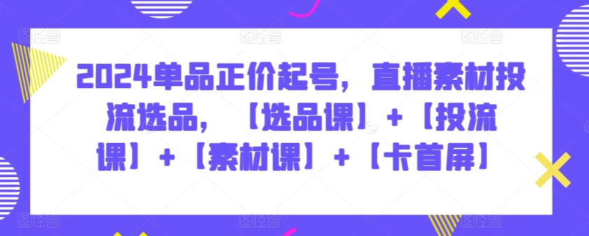 2024单品正价起号，直播素材投流选品，【选品课】+【投流课】+【素材课】+【卡首屏】-117资源网