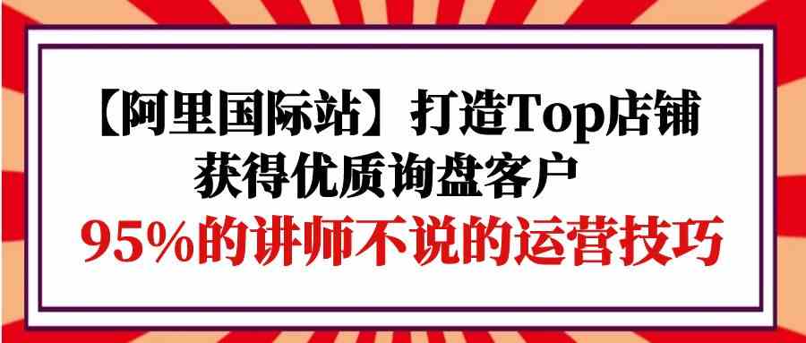 【阿里国际站】打造Top店铺-获得优质询盘客户，95%的讲师不说的运营技巧-117资源网