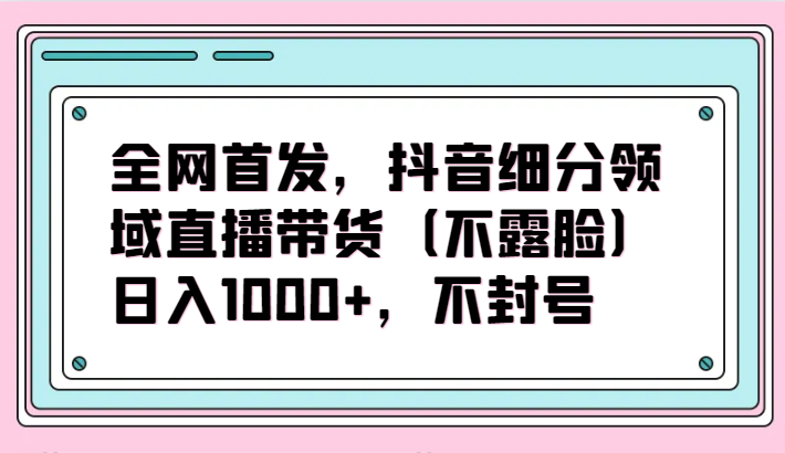 全网首发，抖音细分领域直播带货（不露脸）项目，日入1000+，不封号-117资源网