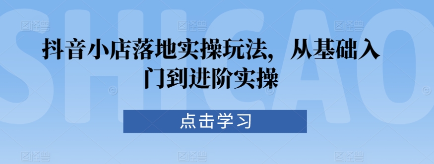 抖音小店落地实操玩法，从基础入门到进阶实操-117资源网