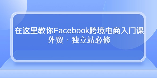 在这里教你Facebook跨境电商入门课，外贸·独立站必修（19节课）-117资源网