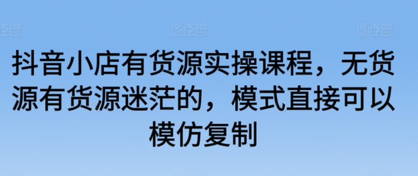 抖音小店有货源实操课程，无货源有货源迷茫的，模式直接可以模仿复制-117资源网