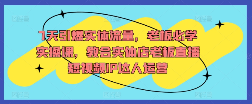 7天引爆实体流量，老板必学实操课，教会实体店老板直播短视频IP达人运营-117资源网