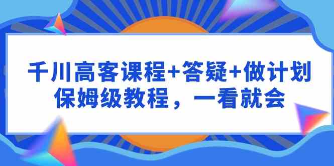 （9664期）千川 高客课程+答疑+做计划，保姆级教程，一看就会-117资源网