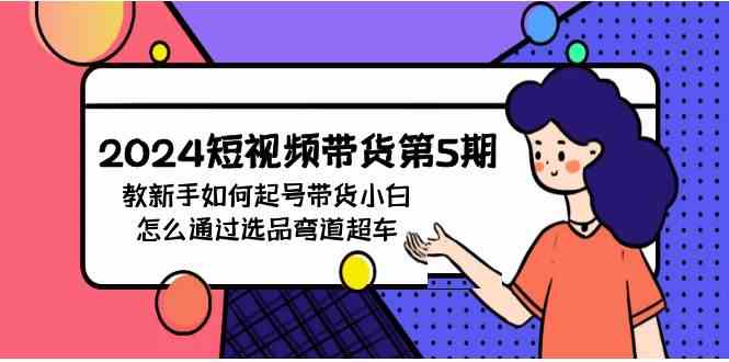 （9844期）2024短视频带货第5期，教新手如何起号，带货小白怎么通过选品弯道超车-117资源网