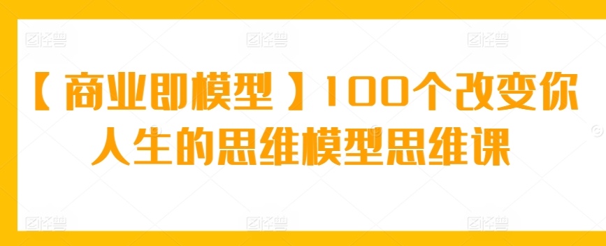 【商业即模型】100个改变你人生的思维模型思维课-117资源网