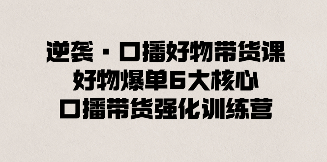 逆袭·口播好物带货课，好物爆单6大核心，口播带货强化训练营-117资源网