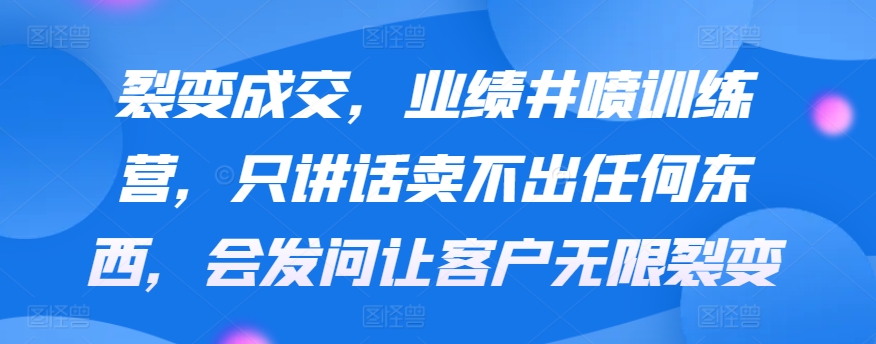 裂变成交，业绩井喷训练营，只讲话卖不出任何东西，会发问让客户无限裂变-117资源网