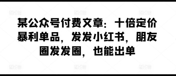 某公众号付费文章：十倍定价暴利单品，发发小红书，朋友圈发发圈，也能出单-117资源网