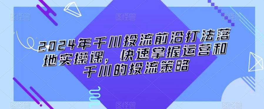 2024年千川投流前沿打法落地实操课，快速掌握运营和千川的投流策略-117资源网