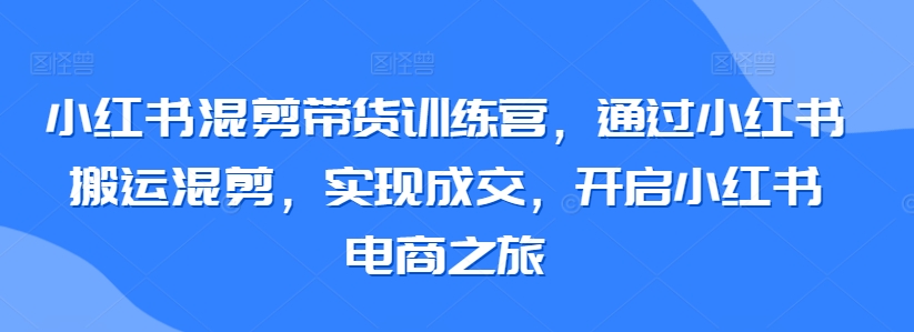 小红书混剪带货训练营，通过小红书搬运混剪，实现成交，开启小红书电商之旅-117资源网