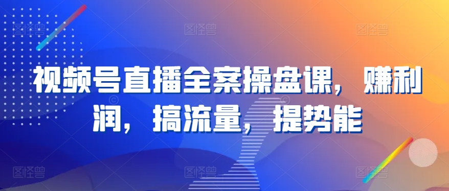 视频号直播全案操盘课，赚利润，搞流量，提势能-117资源网