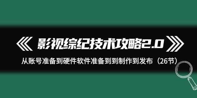 （9633期）影视 综纪技术攻略2.0：从账号准备到硬件软件准备到到制作到发布（26节）-117资源网